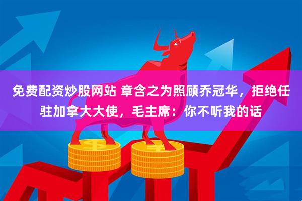 免费配资炒股网站 章含之为照顾乔冠华，拒绝任驻加拿大大使，毛主席：你不听我的话