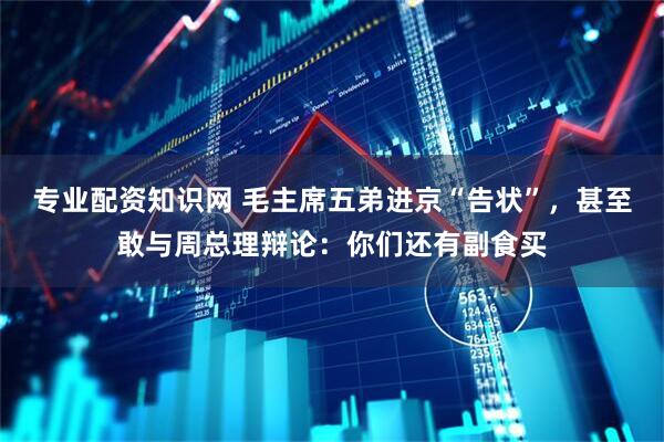 专业配资知识网 毛主席五弟进京“告状”，甚至敢与周总理辩论：你们还有副食买