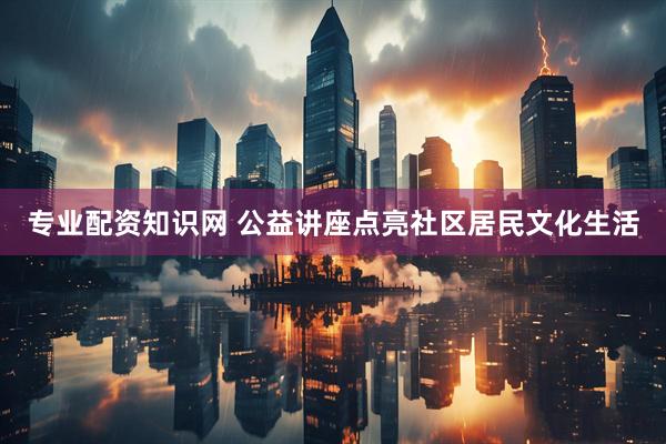 专业配资知识网 公益讲座点亮社区居民文化生活
