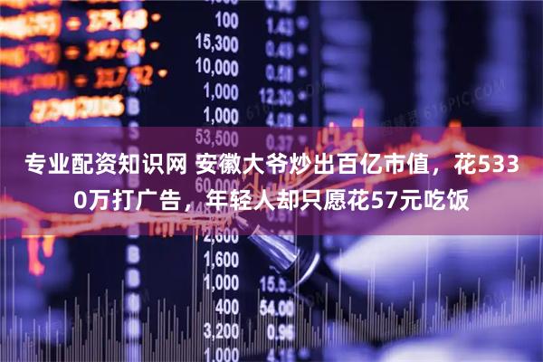 专业配资知识网 安徽大爷炒出百亿市值，花5330万打广告，年轻人却只愿花57元吃饭