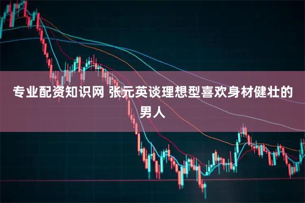 专业配资知识网 张元英谈理想型喜欢身材健壮的男人