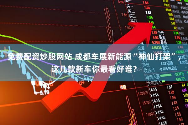 免费配资炒股网站 成都车展新能源“神仙打架”，这几款新车你最看好谁？