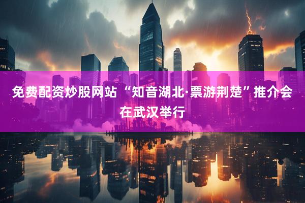 免费配资炒股网站 “知音湖北·票游荆楚”推介会在武汉举行