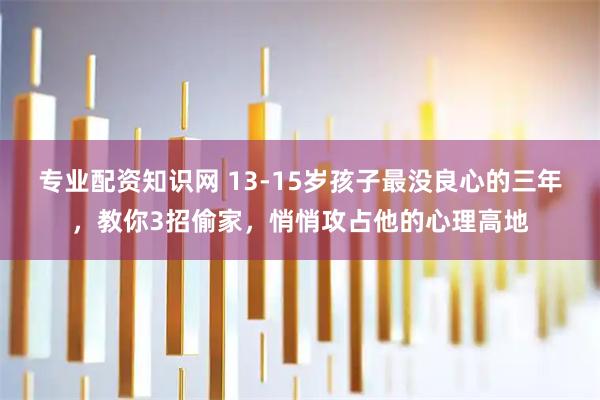 专业配资知识网 13-15岁孩子最没良心的三年，教你3招偷家，悄悄攻占他的心理高地