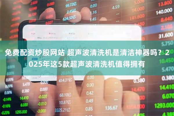 免费配资炒股网站 超声波清洗机是清洁神器吗？2025年这5款超声波清洗机值得拥有