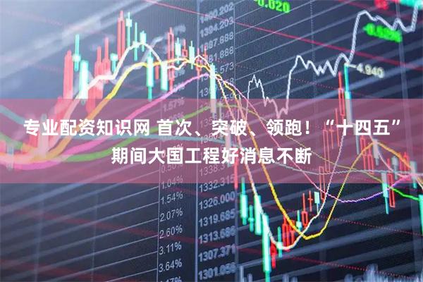 专业配资知识网 首次、突破、领跑！“十四五”期间大国工程好消息不断