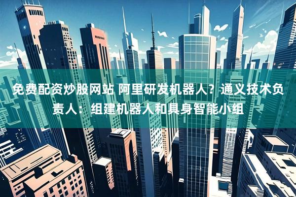 免费配资炒股网站 阿里研发机器人？通义技术负责人：组建机器人和具身智能小组