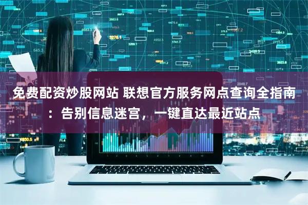 免费配资炒股网站 联想官方服务网点查询全指南：告别信息迷宫，一键直达最近站点