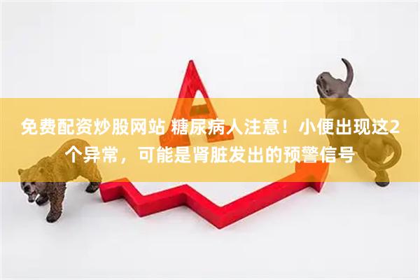 免费配资炒股网站 糖尿病人注意！小便出现这2个异常，可能是肾脏发出的预警信号