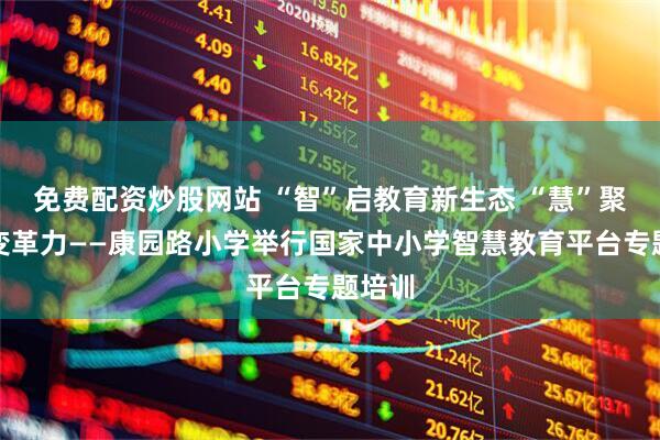 免费配资炒股网站 “智”启教育新生态 “慧”聚课堂变革力——康园路小学举行国家中小学智慧教育平台专题培训