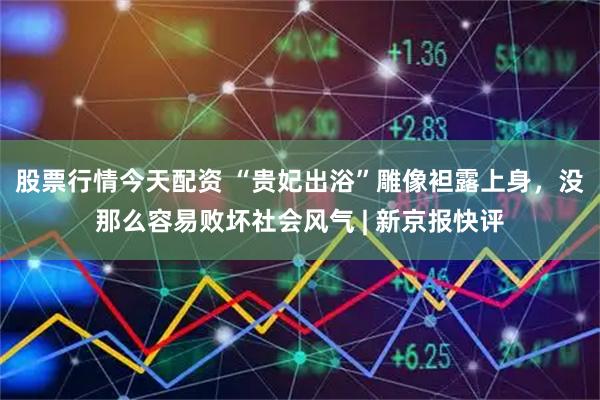 股票行情今天配资 “贵妃出浴”雕像袒露上身，没那么容易败坏社会风气 | 新京报快评
