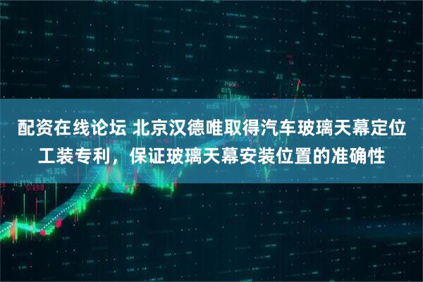 配资在线论坛 北京汉德唯取得汽车玻璃天幕定位工装专利，保证玻璃天幕安装位置的准确性