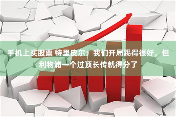 手机上买股票 特里皮尔：我们开局踢得很好，但利物浦一个过顶长传就得分了