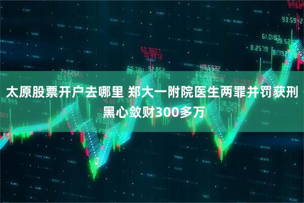 太原股票开户去哪里 郑大一附院医生两罪并罚获刑 黑心敛财300多万