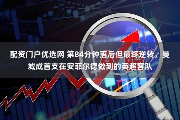 配资门户优选网 第84分钟落后但最终逆转，曼城成首支在安菲尔德做到的英超客队