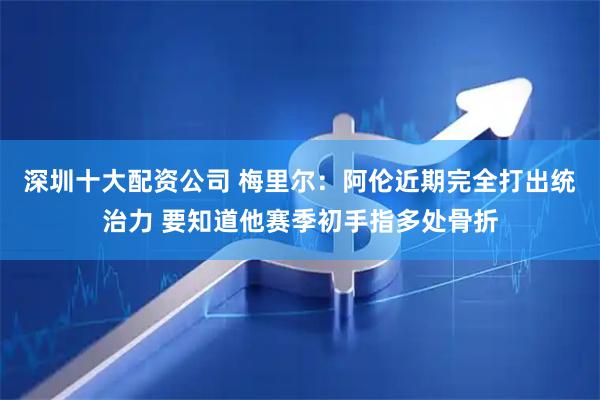 深圳十大配资公司 梅里尔：阿伦近期完全打出统治力 要知道他赛季初手指多处骨折
