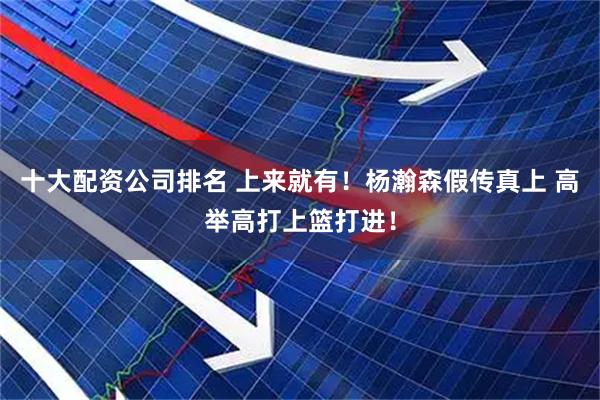 十大配资公司排名 上来就有！杨瀚森假传真上 高举高打上篮打进！