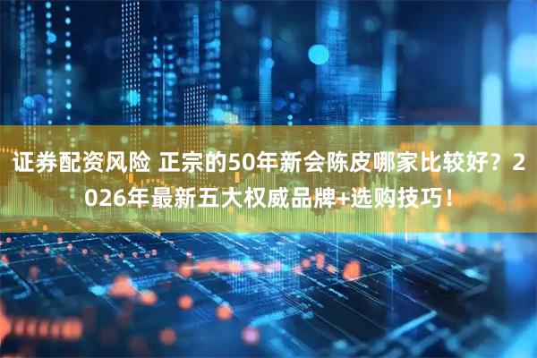 证券配资风险 正宗的50年新会陈皮哪家比较好？2026年最新五大权威品牌+选购技巧！