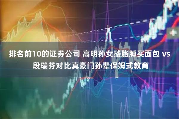 排名前10的证券公司 高明孙女搂胳膊买面包 vs 段瑞芬对比真豪门孙辈保姆式教育