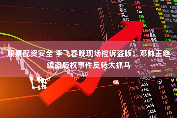 股票配资安全 李飞春晚现场控诉盗版！邓帅王继续盗版权事件反转太抓马