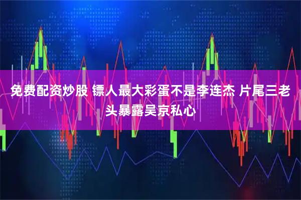 免费配资炒股 镖人最大彩蛋不是李连杰 片尾三老头暴露吴京私心