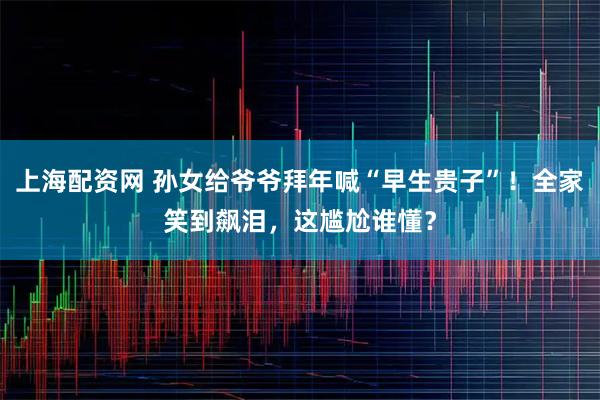 上海配资网 孙女给爷爷拜年喊“早生贵子”！全家笑到飙泪，这尴尬谁懂？