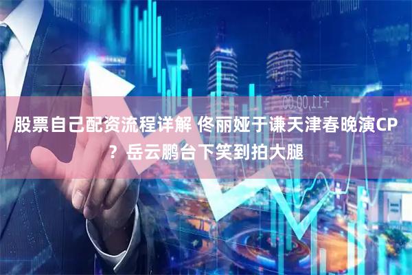 股票自己配资流程详解 佟丽娅于谦天津春晚演CP？岳云鹏台下笑到拍大腿