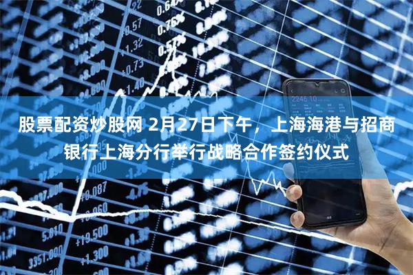 股票配资炒股网 2月27日下午，上海海港与招商银行上海分行举行战略合作签约仪式
