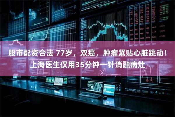 股市配资合法 77岁，双癌，肿瘤紧贴心脏跳动！上海医生仅用35分钟一针消融病灶