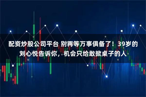 配资炒股公司平台 别再等万事俱备了！39岁的刘心悦告诉你，机会只给敢掀桌子的人