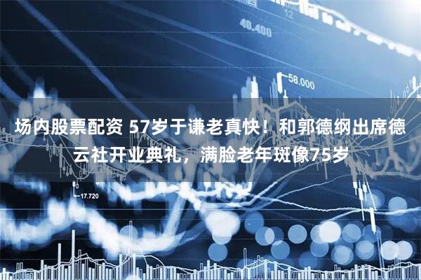 场内股票配资 57岁于谦老真快！和郭德纲出席德云社开业典礼，满脸老年斑像75岁