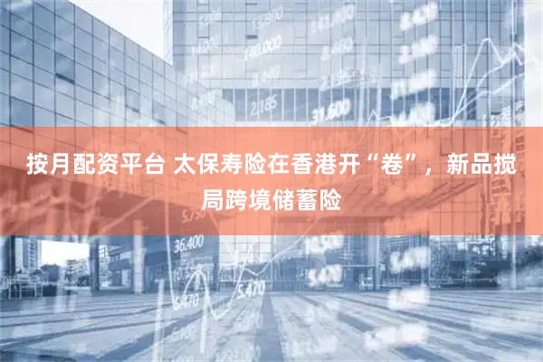 按月配资平台 太保寿险在香港开“卷”，新品搅局跨境储蓄险