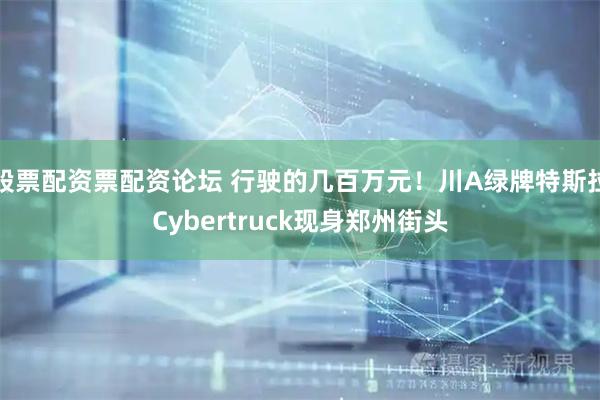 股票配资票配资论坛 行驶的几百万元！川A绿牌特斯拉Cybertruck现身郑州街头
