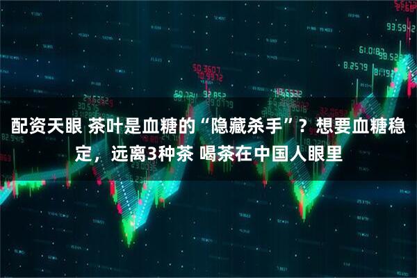 配资天眼 茶叶是血糖的“隐藏杀手”？想要血糖稳定，远离3种茶 喝茶在中国人眼里