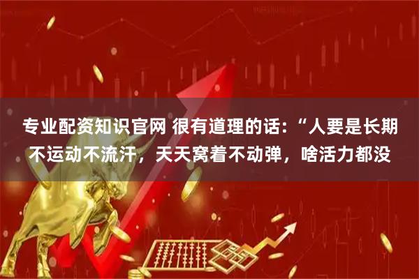 专业配资知识官网 很有道理的话: “人要是长期不运动不流汗，天天窝着不动弹，啥活力都没
