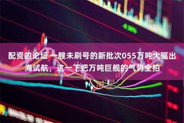 配资的论坛 一艘未刷号的新批次055万吨大驱出海试航，这一下把万吨巨舰的气势全拍