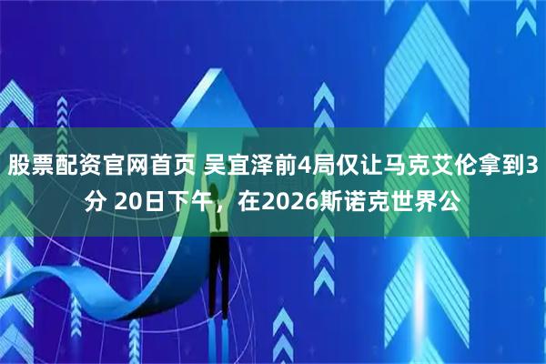 股票配资官网首页 吴宜泽前4局仅让马克艾伦拿到3分 20日下午，在2026斯诺克世界公