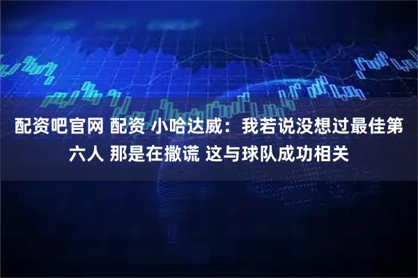 配资吧官网 配资 小哈达威：我若说没想过最佳第六人 那是在撒谎 这与球队成功相关
