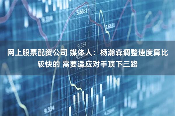 网上股票配资公司 媒体人：杨瀚森调整速度算比较快的 需要适应对手顶下三路