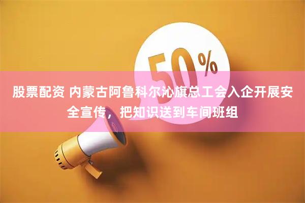 股票配资 内蒙古阿鲁科尔沁旗总工会入企开展安全宣传，把知识送到车间班组