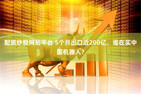 配资炒股网站平台 5个月出口近200亿，谁在买中国机器人？