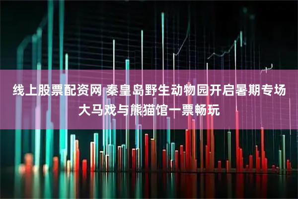 线上股票配资网 秦皇岛野生动物园开启暑期专场大马戏与熊猫馆一票畅玩