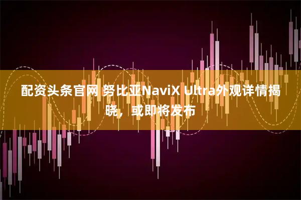 配资头条官网 努比亚NaviX Ultra外观详情揭晓，或即将发布