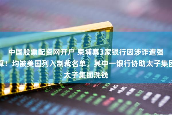 中国股票配资网开户 柬埔寨3家银行因涉诈遭强制清算！均被美国列入制裁名单，其中一银行协助太子集团洗钱