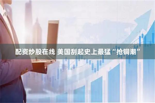 配资炒股在线 美国刮起史上最猛“抢铜潮”