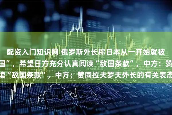 配资入门知识网 俄罗斯外长称日本从一开始就被联合国宪章认定为“敌国”，希望日方充分认真阅读“敌国条款”，中方：赞同拉夫罗夫外长的有关表态
